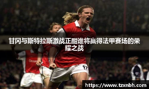 甘冈与斯特拉斯激战正酣谁将赢得法甲赛场的荣耀之战