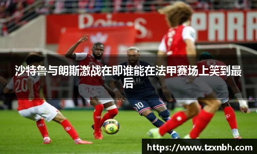 沙特鲁与朗斯激战在即谁能在法甲赛场上笑到最后